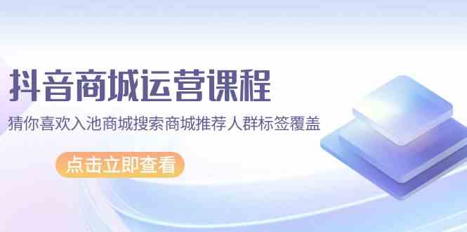 抖音商城运营课程，猜你喜欢入池商城搜索商城推荐人群标签覆盖（67节课）-91项目网