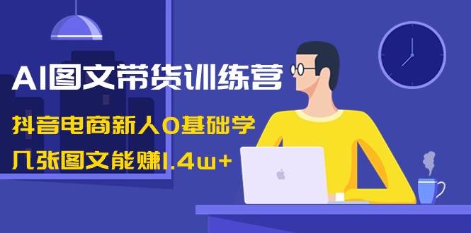 AI图文带货训练营：抖音电商新人0基础学，几张图文能赚1.4w+-91项目网