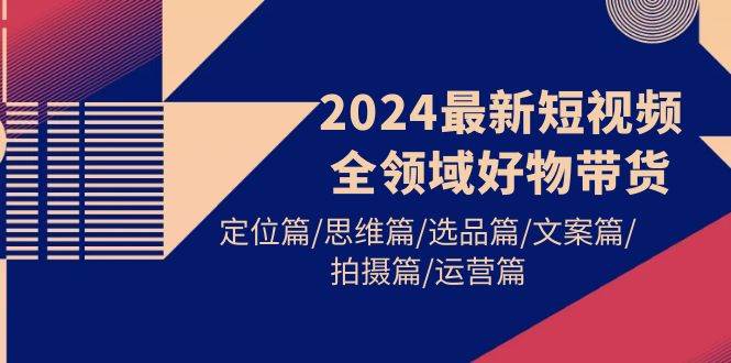 2024最新短视频全领域好物带货 定位篇/思维篇/选品篇/文案篇/拍摄篇/运营篇-91项目网