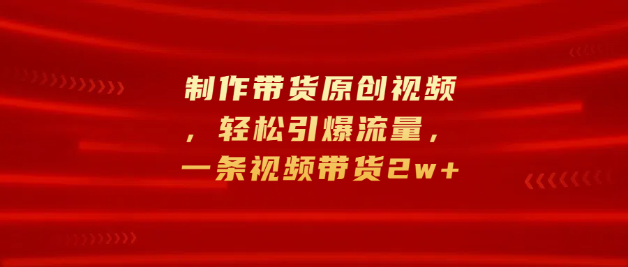 制作带货原创视频，轻松引爆流量，一条视频带货2w+-项目网