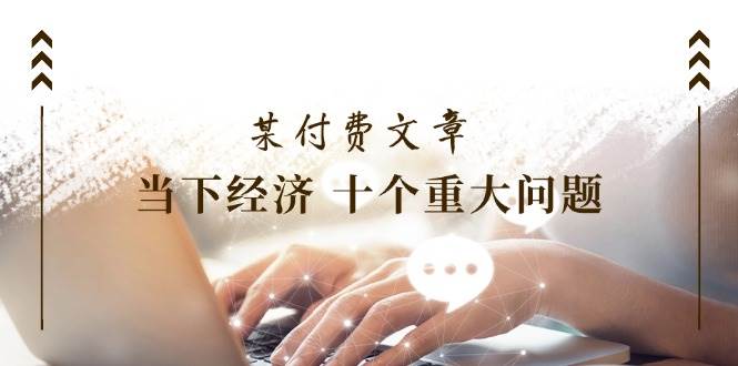 某付费文章《当下经济 十个重大问题》覆盖了大家关心的全部经济类话题-项目网