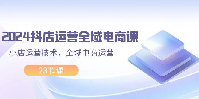 2024抖店运营-全域电商课，小店运营技术，全域电商运营（23节课）-项目网