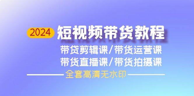 2024短视频带货教程，剪辑课+运营课+直播课+拍摄课（全套高清无水印）-项目网