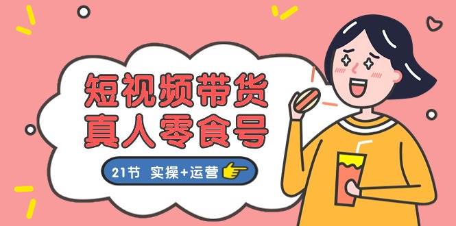 短视频带货真人零食号：更全面的零食带货教程：21节 实操+运营-项目网