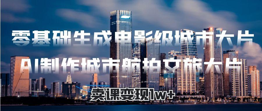 零基础生成电影级城市大片，AI制作城市航拍文旅大片，卖课变现1w+-项目网