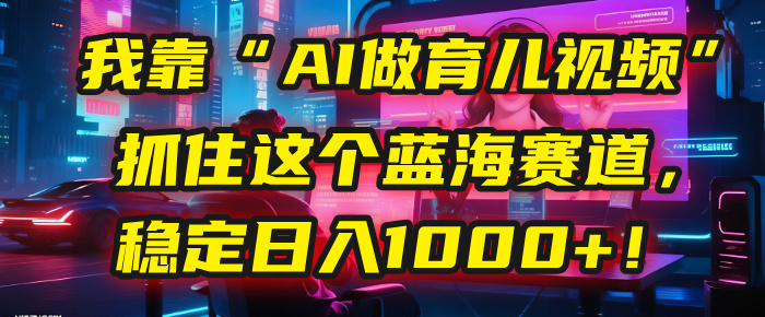 我靠“AI做育儿视频”，抓住这个蓝海赛道，稳定日入1000+！-项目网